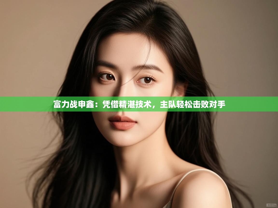 云开体育app官网入口网页版-富力战申鑫：凭借精湛技术，主队轻松击败对手