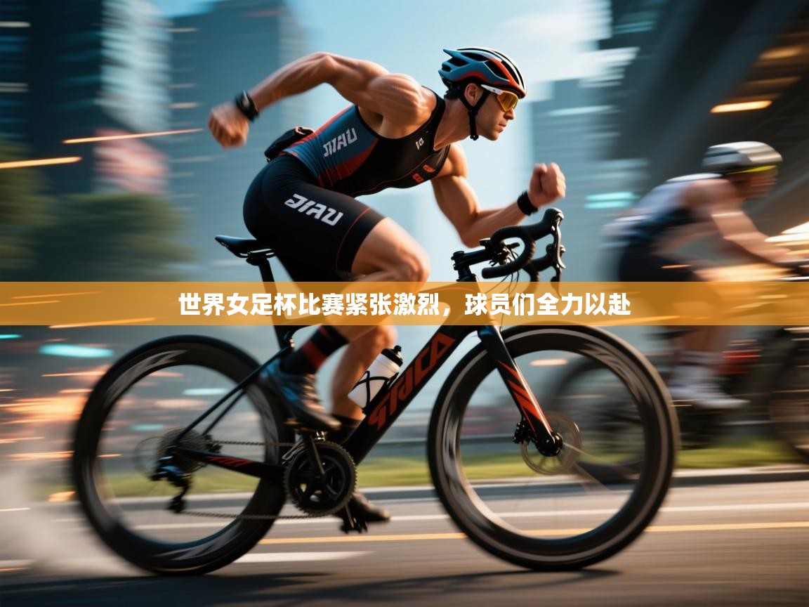 开云官网-世界女足杯比赛紧张激烈，球员们全力以赴